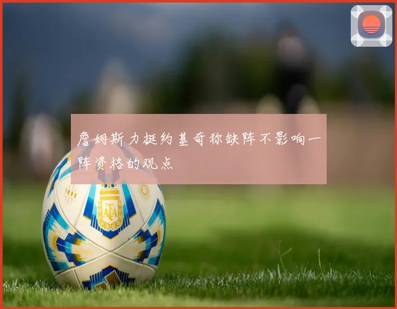 詹姆斯力挺约基奇称缺阵不影响一阵资格的观点