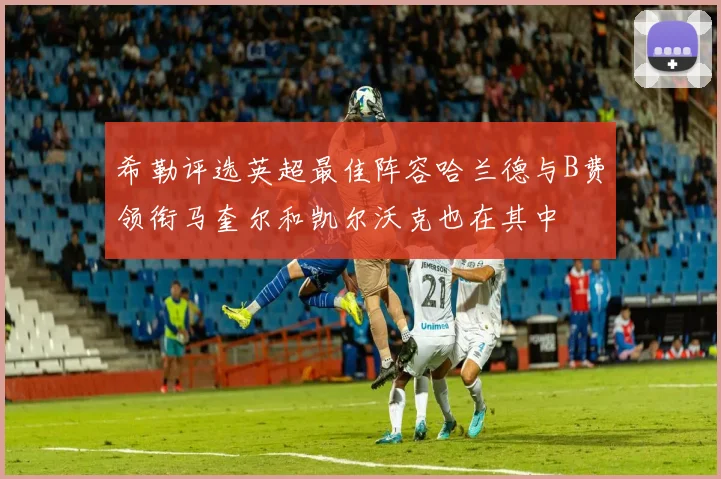 希勒评选英超最佳阵容哈兰德与B费领衔马奎尔和凯尔沃克也在其中