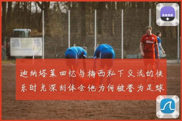 迪纳塔莱回忆与梅西私下交流的快乐时光深刻体会他为何被誉为足球历史最佳