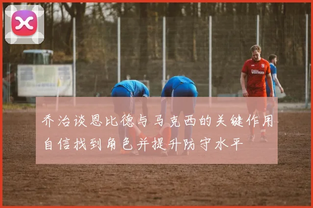 乔治谈恩比德与马克西的关键作用自信找到角色并提升防守水平
