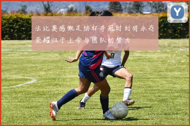 法比奥感慨足协杯夺冠时刻将永存荣耀归于上帝与团队的努力