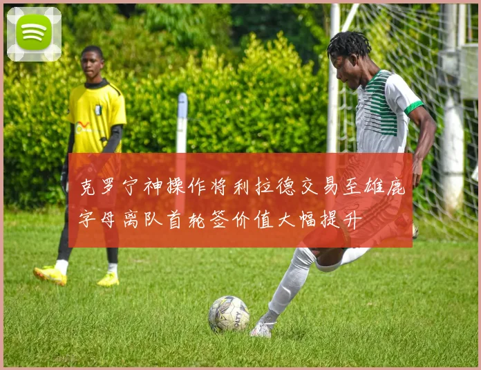克罗宁神操作将利拉德交易至雄鹿字母离队首轮签价值大幅提升