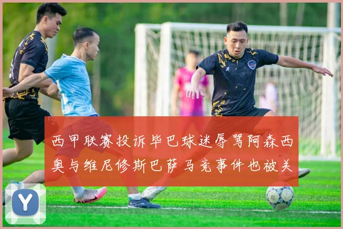 西甲联赛投诉毕巴球迷辱骂阿森西奥与维尼修斯巴萨马竞事件也被关注