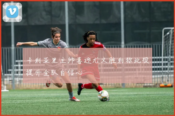 卡利亚里主帅喜迎尤文胜利称此役提升全队自信心