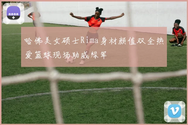 哈佛美女硕士Rima身材颜值双全热爱篮球现场助威绿军
