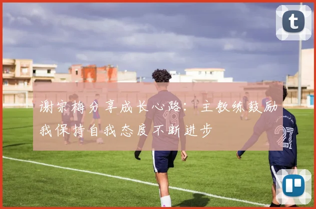 谢宗梅分享成长心路：主教练鼓励我保持自我态度不断进步