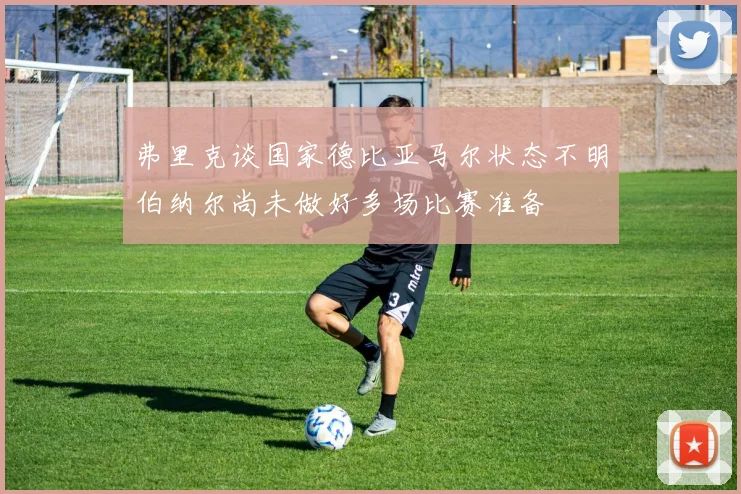 弗里克谈国家德比亚马尔状态不明伯纳尔尚未做好多场比赛准备