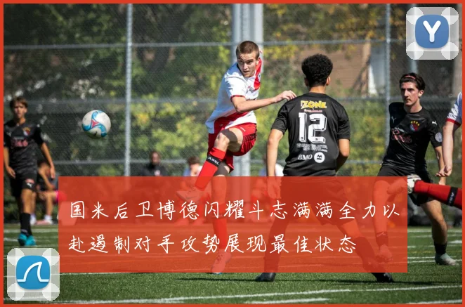 国米后卫博德闪耀斗志满满全力以赴遏制对手攻势展现最佳状态
