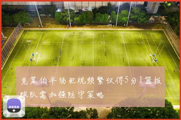 克莱伯半场犯规频繁仅得5分1篮板球队需加强防守策略