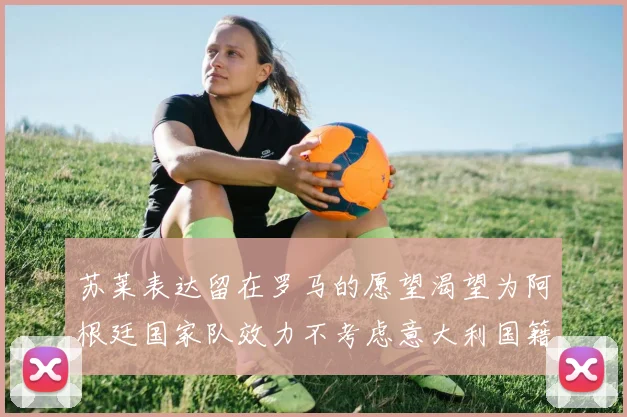苏莱表达留在罗马的愿望渴望为阿根廷国家队效力不考虑意大利国籍