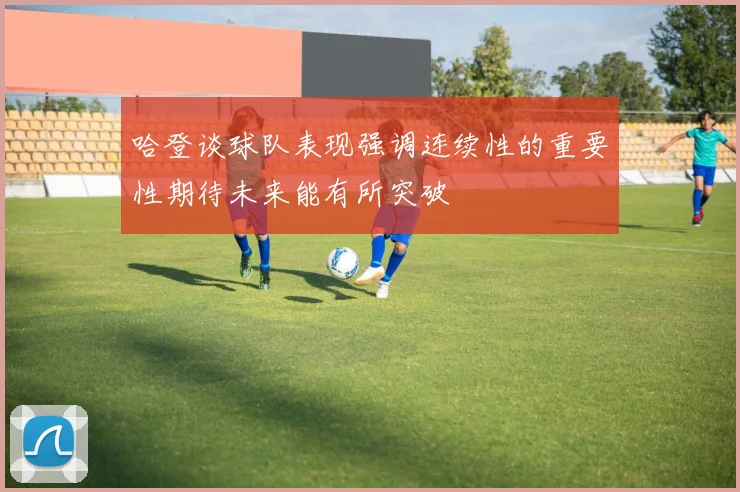 哈登谈球队表现强调连续性的重要性期待未来能有所突破