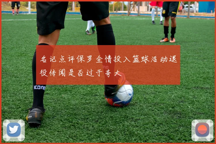 名记点评保罗全情投入篮球活动退役传闻是否过于夸大