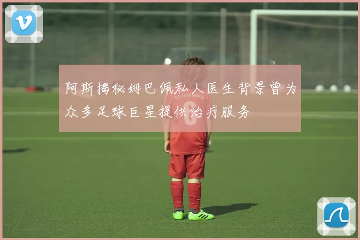 阿斯揭秘姆巴佩私人医生背景曾为众多足球巨星提供治疗服务