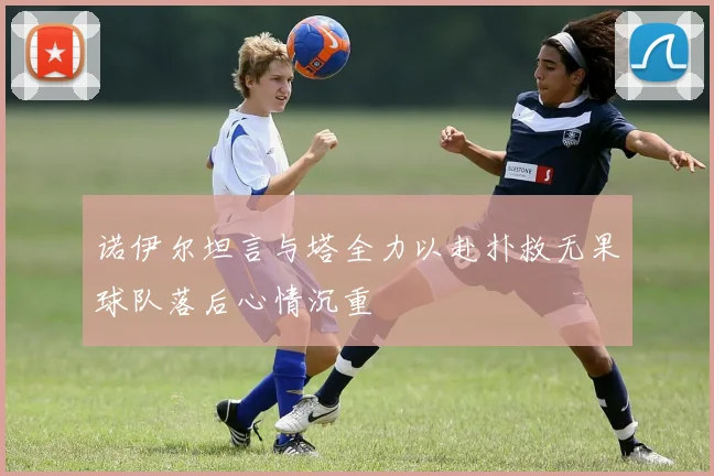 诺伊尔坦言与塔全力以赴扑救无果球队落后心情沉重