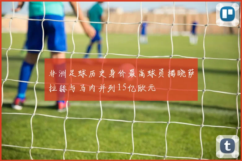 非洲足球历史身价最高球员揭晓萨拉赫与马内并列15亿欧元