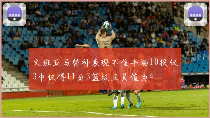 文班亚马替补表现不佳半场10投仅3中仅得11分3篮板正负值为4
