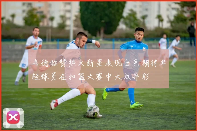 韦德称赞热火新星表现出色期待年轻球员在扣篮大赛中大放异彩