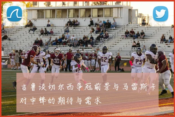 吉鲁谈切尔西争冠前景与马雷斯卡对中锋的期待与需求