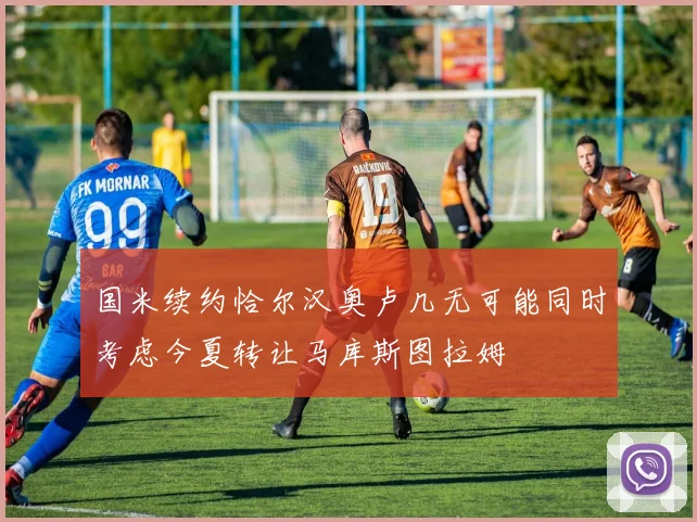 国米续约恰尔汉奥卢几无可能同时考虑今夏转让马库斯图拉姆