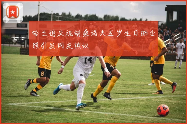 哈兰德庆祝胡桑诺夫五岁生日晒合照引发网友热议