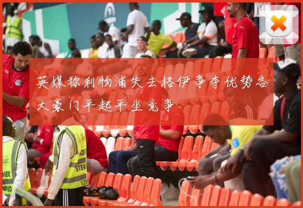 英媒称利物浦失去格伊争夺优势各大豪门平起平坐竞争