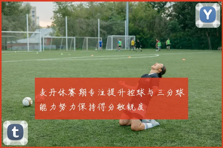 麦丹休赛期专注提升控球与三分球能力努力保持得分敏锐度
