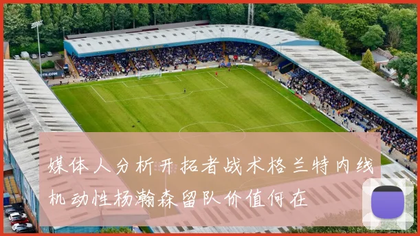 媒体人分析开拓者战术格兰特内线机动性杨瀚森留队价值何在