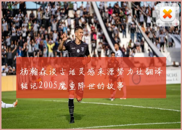 杨瀚森谈古话灵感来源努力让翻译铭记2005魔童降世的故事