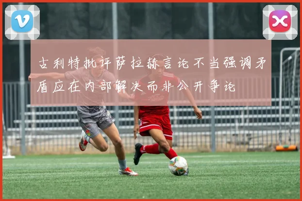 古利特批评萨拉赫言论不当强调矛盾应在内部解决而非公开争论