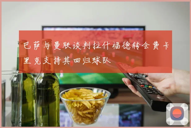 巴萨与曼联谈判拉什福德转会费卡里克支持其回归球队