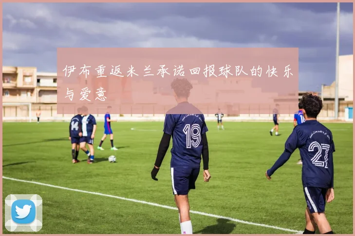 伊布重返米兰承诺回报球队的快乐与爱意