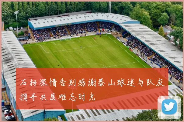 石柯深情告别感谢泰山球迷与队友携手共度难忘时光