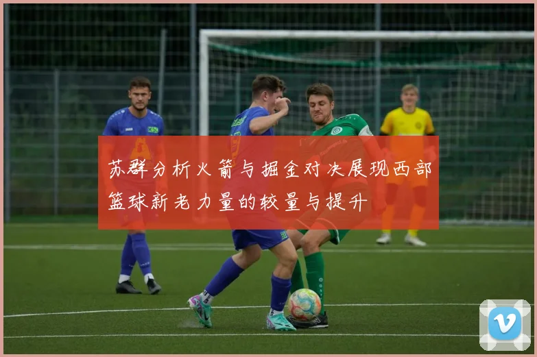 苏群分析火箭与掘金对决展现西部篮球新老力量的较量与提升