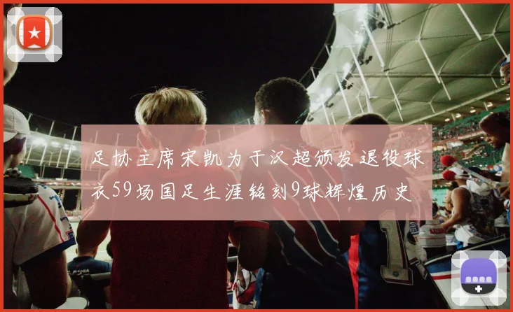 足协主席宋凯为于汉超颁发退役球衣59场国足生涯铭刻9球辉煌历史