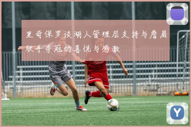 里奇保罗谈湖人管理层支持与詹眉联手夺冠的喜悦与感激